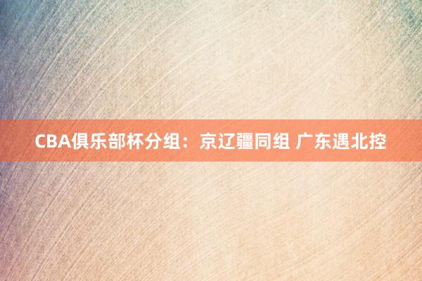CBA俱乐部杯分组：京辽疆同组 广东遇北控