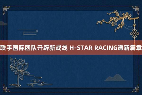 联手国际团队开辟新战线 H-STAR RACING谱新篇章