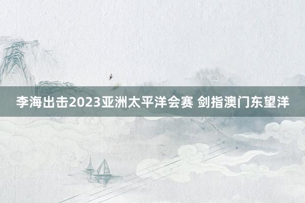 李海出击2023亚洲太平洋会赛 剑指澳门东望洋
