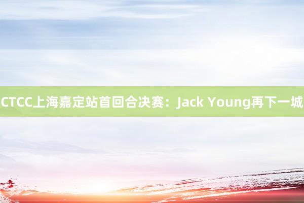 CTCC上海嘉定站首回合决赛：Jack Young再下一城