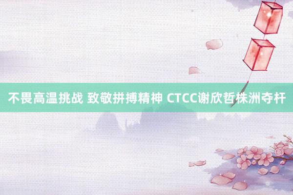 不畏高温挑战 致敬拼搏精神 CTCC谢欣哲株洲夺杆