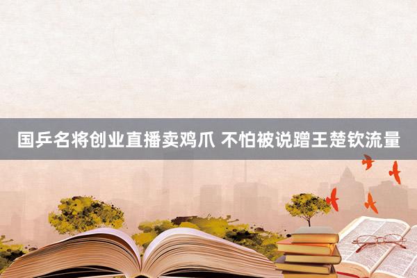 国乒名将创业直播卖鸡爪 不怕被说蹭王楚钦流量