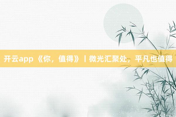 开云app 《你，值得》丨微光汇聚处，平凡也值得