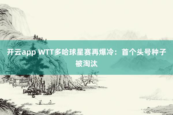 开云app WTT多哈球星赛再爆冷：首个头号种子被淘汰