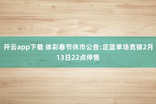 开云app下载 体彩春节休市公告:足篮单场竞猜2月13日22点停售
