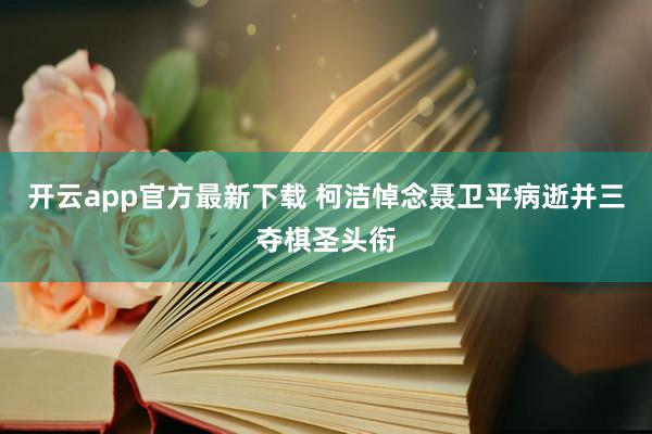 开云app官方最新下载 柯洁悼念聂卫平病逝并三夺棋圣头衔