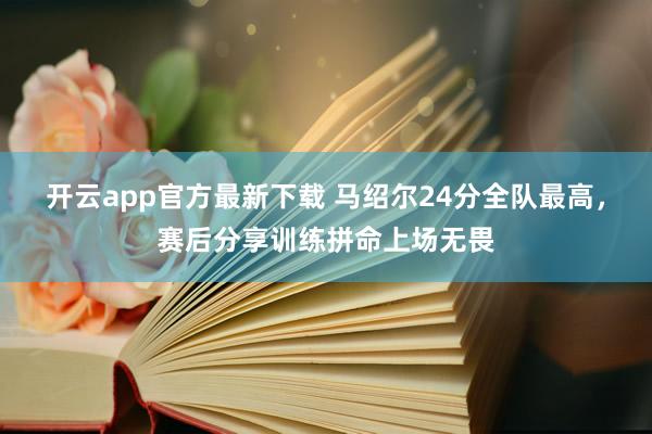 开云app官方最新下载 马绍尔24分全队最高，赛后分享训练拼命上场无畏