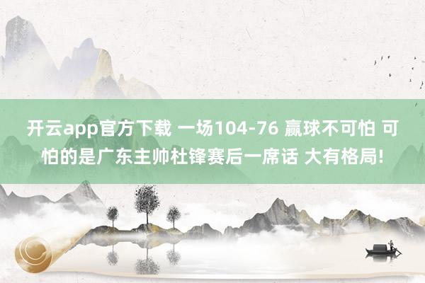 开云app官方下载 一场104-76 赢球不可怕 可怕的是广东主帅杜锋赛后一席话 大有格局!