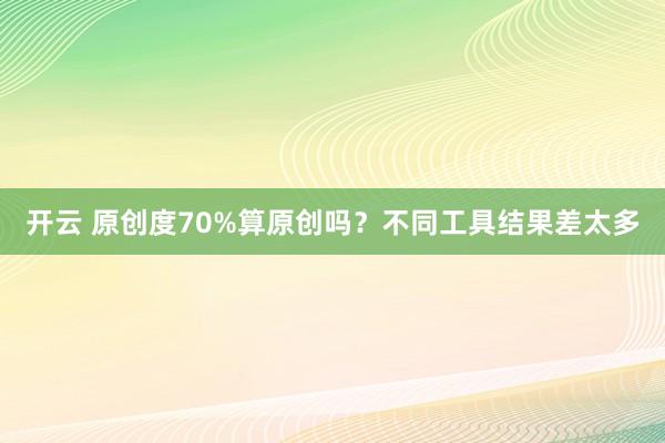 开云 原创度70%算原创吗？不同工具结果差太多