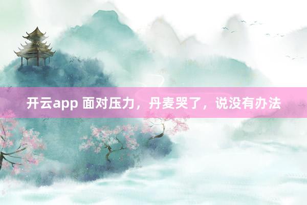 开云app 面对压力,丹麦哭了,说没有办法