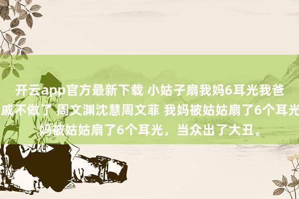 开云app官方最新下载 小姑子扇我妈6耳光我爸沉默了2秒钟这亲戚不做了 周文渊沈慧周文菲 我妈被姑姑扇了6个耳光，当众出了大丑。