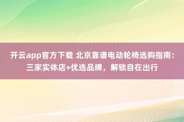 开云app官方下载 北京靠谱电动轮椅选购指南:三家实体店+优选品牌,解锁自在出行