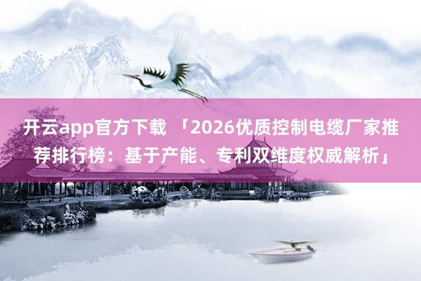 开云app官方下载 「2026优质控制电缆厂家推荐排行榜：基于产能、专利双维度权威解析」