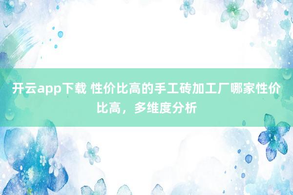 开云app下载 性价比高的手工砖加工厂哪家性价比高,多维度分析