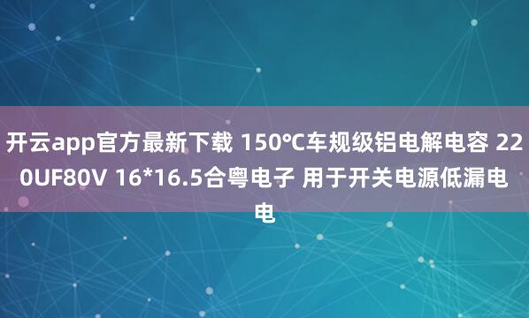 开云app官方最新下载 150℃车规级铝电解电容 220UF80V 16*16.5合粤电子 用于开关电源低漏电