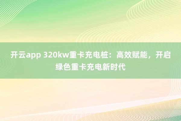 开云app 320kw重卡充电桩：高效赋能，开启绿色重卡充电新时代