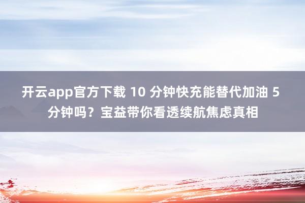 开云app官方下载 10 分钟快充能替代加油 5 分钟吗?宝益带你看透续航焦虑真相