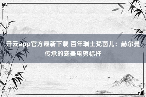 开云app官方最新下载 百年瑞士梵茵儿:赫尔曼传承的宠美电剪标杆