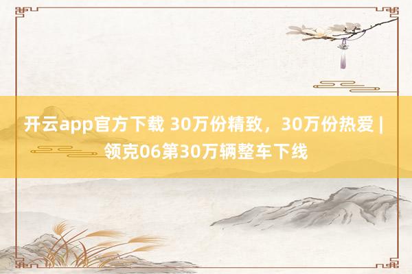 开云app官方下载 30万份精致，30万份热爱 | 领克06第30万辆整车下线