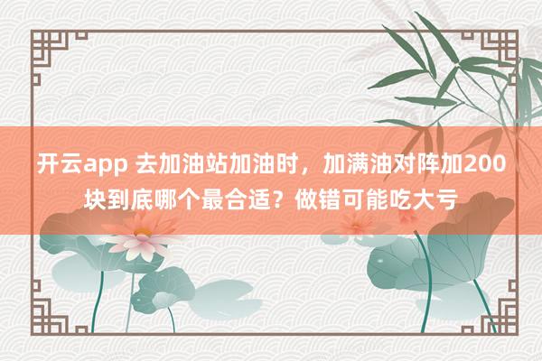 开云app 去加油站加油时,加满油对阵加200块到底哪个最合适?做错可能吃大亏