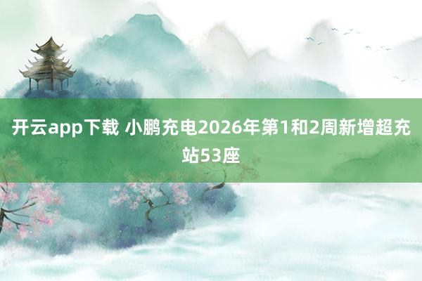 开云app下载 小鹏充电2026年第1和2周新增超充站53座