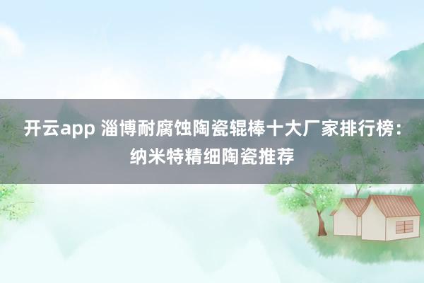开云app 淄博耐腐蚀陶瓷辊棒十大厂家排行榜:纳米特精细陶瓷推荐