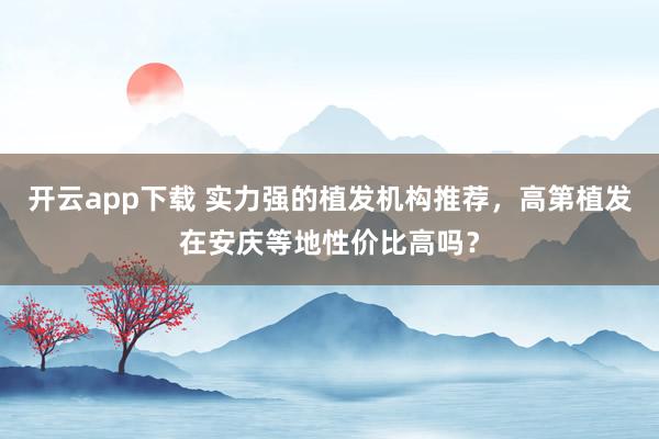 开云app下载 实力强的植发机构推荐，高第植发在安庆等地性价比高吗？