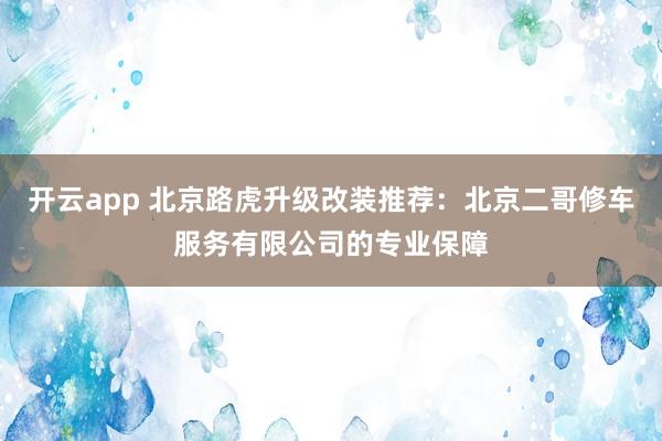 开云app 北京路虎升级改装推荐：北京二哥修车服务有限公司的专业保障