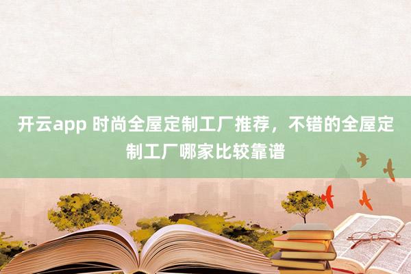 开云app 时尚全屋定制工厂推荐，不错的全屋定制工厂哪家比较靠谱