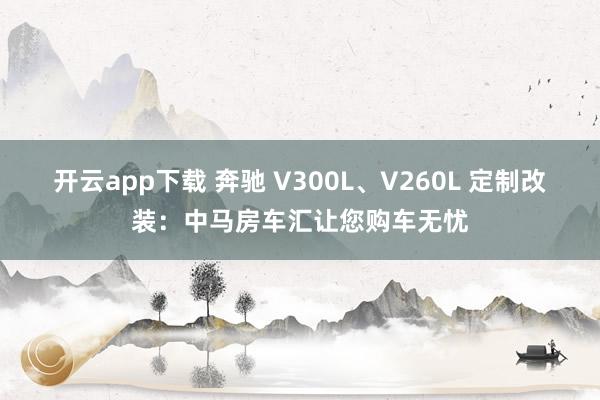 开云app下载 奔驰 V300L、V260L 定制改装:中马房车汇让您购车无忧