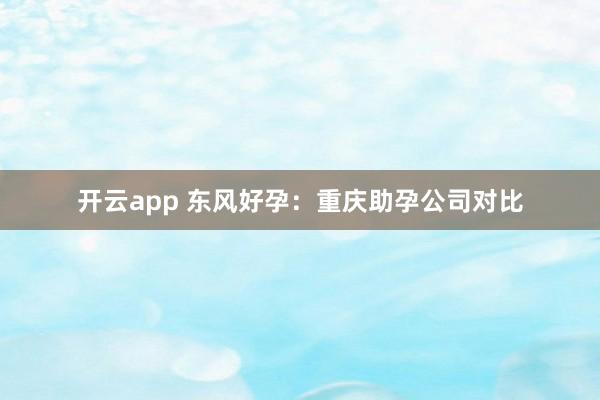 开云app 东风好孕：重庆助孕公司对比