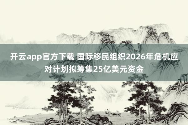开云app官方下载 国际移民组织2026年危机应对计划拟筹集25亿美元资金
