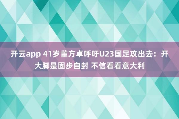 开云app 41岁董方卓呼吁U23国足攻出去：开大脚是固步自封 不信看看意大利