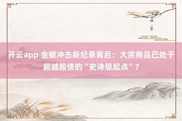 开云app 金银冲击新纪录背后：大宗商品已处于超越股债的“史诗级起点”？