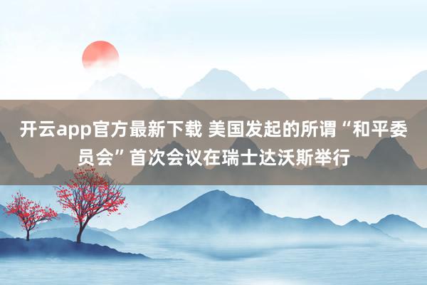 开云app官方最新下载 美国发起的所谓“和平委员会”首次会议在瑞士达沃斯举行
