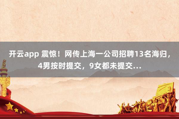 开云app 震惊！网传上海一公司招聘13名海归，4男按时提交，9女都未提交…