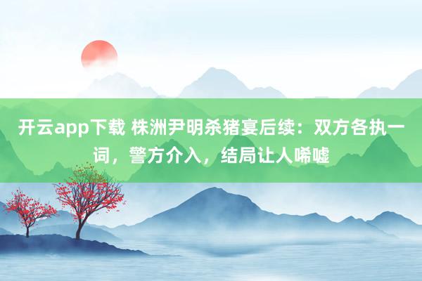 开云app下载 株洲尹明杀猪宴后续：双方各执一词，警方介入，结局让人唏嘘