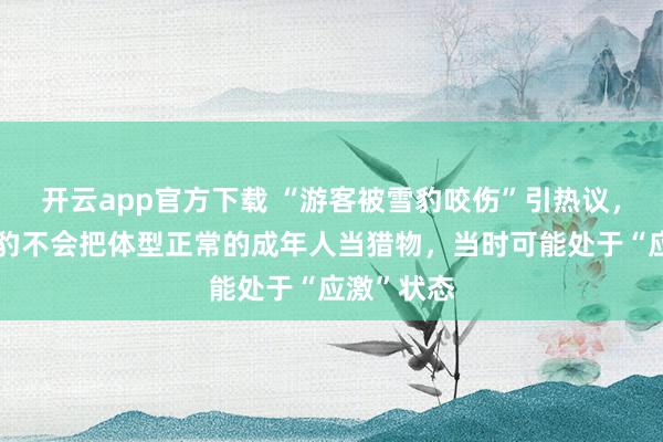 开云app官方下载 “游客被雪豹咬伤”引热议，专家：雪豹不会把体型正常的成年人当猎物，当时可能处于“应激”状态