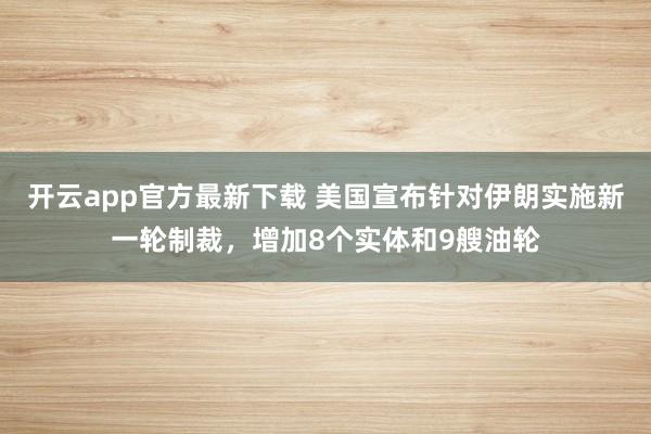 开云app官方最新下载 美国宣布针对伊朗实施新一轮制裁，增加8个实体和9艘油轮