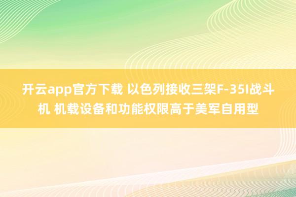 开云app官方下载 以色列接收三架F-35I战斗机 机载设备和功能权限高于美军自用型