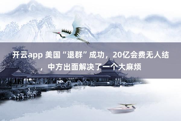 开云app 美国“退群”成功,20亿会费无人结,中方出面解决了一个大麻烦