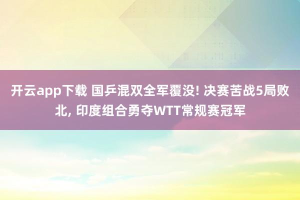 开云app下载 国乒混双全军覆没! 决赛苦战5局败北, 印度组合勇夺WTT常规赛冠军