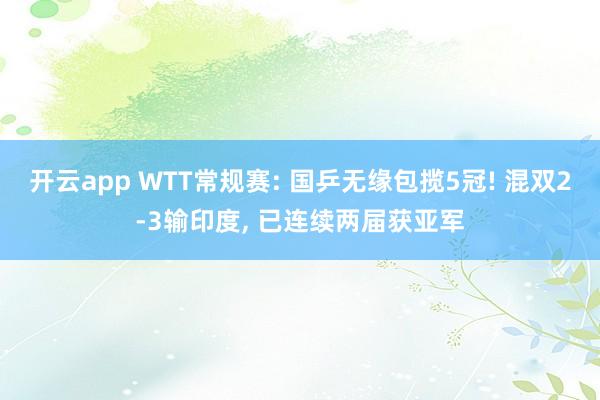 开云app WTT常规赛: 国乒无缘包揽5冠! 混双2-3输印度, 已连续两届获亚军