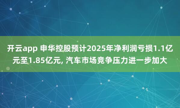 开云app 申华控股预计2025年净利润亏损1.1亿元至1.85亿元, 汽车市场竞争压力进一步加大