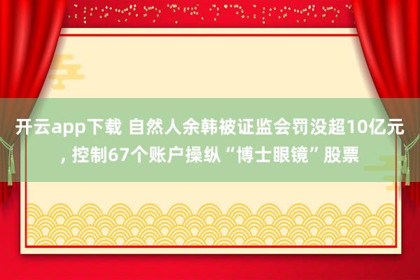 开云app下载 自然人余韩被证监会罚没超10亿元, 控制67个账户操纵“博士眼镜”股票