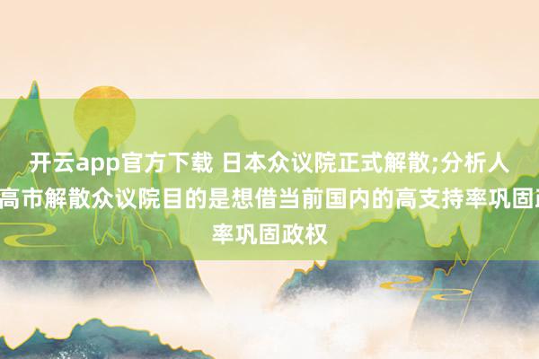 开云app官方下载 日本众议院正式解散;分析人士: 高市解散众议院目的是想借当前国内的高支持率巩固政权