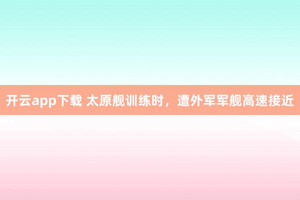 开云app下载 太原舰训练时，遭外军军舰高速接近