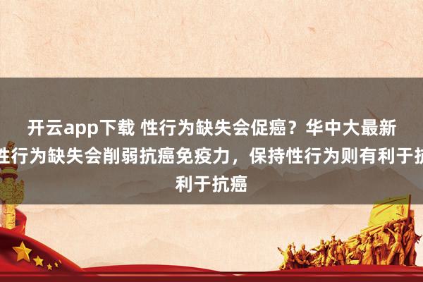 开云app下载 性行为缺失会促癌？华中大最新：性行为缺失会削弱抗癌免疫力，保持性行为则有利于抗癌