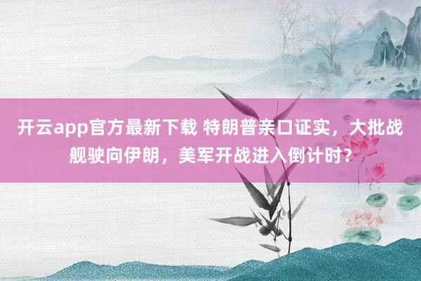 开云app官方最新下载 特朗普亲口证实，大批战舰驶向伊朗，美军开战进入倒计时？