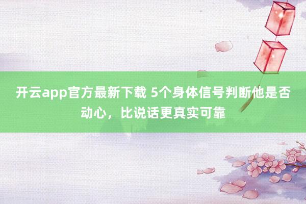开云app官方最新下载 5个身体信号判断他是否动心，比说话更真实可靠